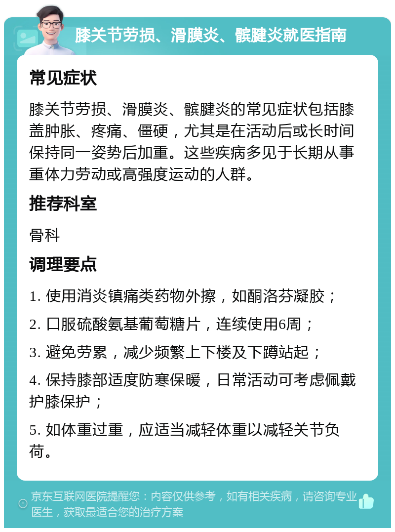 膝关节劳损、滑膜炎、髌腱炎就医指南 常见症状 膝关节劳损、滑膜炎、髌腱炎的常见症状包括膝盖肿胀、疼痛、僵硬，尤其是在活动后或长时间保持同一姿势后加重。这些疾病多见于长期从事重体力劳动或高强度运动的人群。 推荐科室 骨科 调理要点 1. 使用消炎镇痛类药物外擦，如酮洛芬凝胶； 2. 口服硫酸氨基葡萄糖片，连续使用6周； 3. 避免劳累，减少频繁上下楼及下蹲站起； 4. 保持膝部适度防寒保暖，日常活动可考虑佩戴护膝保护； 5. 如体重过重，应适当减轻体重以减轻关节负荷。