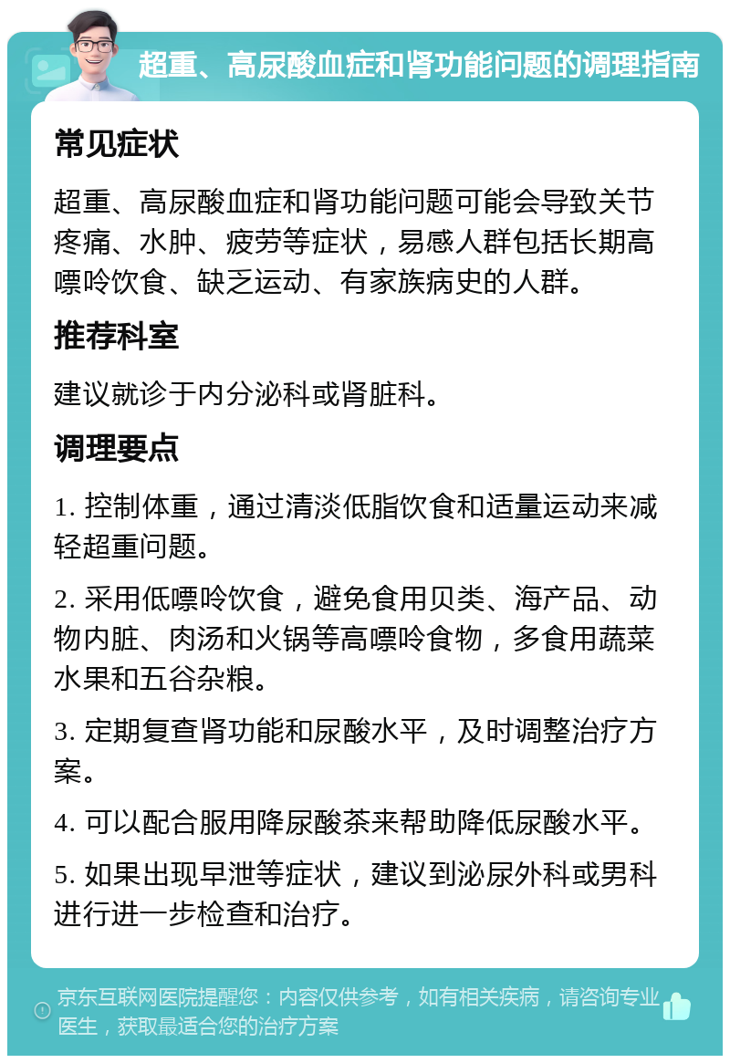 超重、高尿酸血症和肾功能问题的调理指南 常见症状 超重、高尿酸血症和肾功能问题可能会导致关节疼痛、水肿、疲劳等症状，易感人群包括长期高嘌呤饮食、缺乏运动、有家族病史的人群。 推荐科室 建议就诊于内分泌科或肾脏科。 调理要点 1. 控制体重，通过清淡低脂饮食和适量运动来减轻超重问题。 2. 采用低嘌呤饮食，避免食用贝类、海产品、动物内脏、肉汤和火锅等高嘌呤食物，多食用蔬菜水果和五谷杂粮。 3. 定期复查肾功能和尿酸水平，及时调整治疗方案。 4. 可以配合服用降尿酸茶来帮助降低尿酸水平。 5. 如果出现早泄等症状，建议到泌尿外科或男科进行进一步检查和治疗。