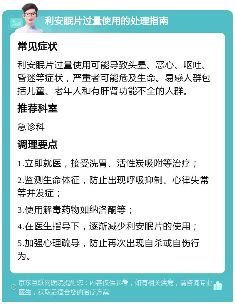 利安眠片过量使用的处理指南 常见症状 利安眠片过量使用可能导致头晕、恶心、呕吐、昏迷等症状，严重者可能危及生命。易感人群包括儿童、老年人和有肝肾功能不全的人群。 推荐科室 急诊科 调理要点 1.立即就医，接受洗胃、活性炭吸附等治疗； 2.监测生命体征，防止出现呼吸抑制、心律失常等并发症； 3.使用解毒药物如纳洛酮等； 4.在医生指导下，逐渐减少利安眠片的使用； 5.加强心理疏导，防止再次出现自杀或自伤行为。