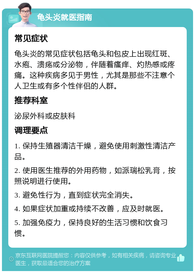 龟头炎就医指南 常见症状 龟头炎的常见症状包括龟头和包皮上出现红斑、水疱、溃疡或分泌物，伴随着瘙痒、灼热感或疼痛。这种疾病多见于男性，尤其是那些不注意个人卫生或有多个性伴侣的人群。 推荐科室 泌尿外科或皮肤科 调理要点 1. 保持生殖器清洁干燥，避免使用刺激性清洁产品。 2. 使用医生推荐的外用药物，如派瑞松乳膏，按照说明进行使用。 3. 避免性行为，直到症状完全消失。 4. 如果症状加重或持续不改善，应及时就医。 5. 加强免疫力，保持良好的生活习惯和饮食习惯。