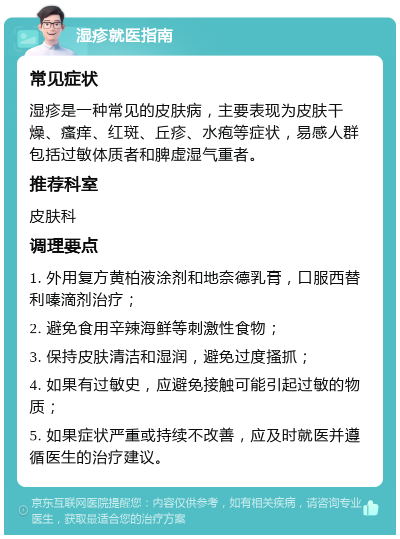 湿疹就医指南 常见症状 湿疹是一种常见的皮肤病，主要表现为皮肤干燥、瘙痒、红斑、丘疹、水疱等症状，易感人群包括过敏体质者和脾虚湿气重者。 推荐科室 皮肤科 调理要点 1. 外用复方黄柏液涂剂和地奈德乳膏，口服西替利嗪滴剂治疗； 2. 避免食用辛辣海鲜等刺激性食物； 3. 保持皮肤清洁和湿润，避免过度搔抓； 4. 如果有过敏史，应避免接触可能引起过敏的物质； 5. 如果症状严重或持续不改善，应及时就医并遵循医生的治疗建议。