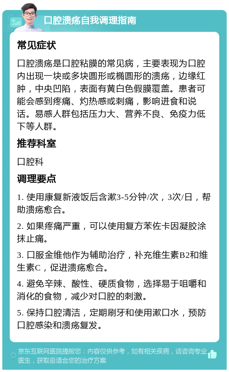 口腔溃疡自我调理指南 常见症状 口腔溃疡是口腔粘膜的常见病，主要表现为口腔内出现一块或多块圆形或椭圆形的溃疡，边缘红肿，中央凹陷，表面有黄白色假膜覆盖。患者可能会感到疼痛、灼热感或刺痛，影响进食和说话。易感人群包括压力大、营养不良、免疫力低下等人群。 推荐科室 口腔科 调理要点 1. 使用康复新液饭后含漱3-5分钟/次，3次/日，帮助溃疡愈合。 2. 如果疼痛严重，可以使用复方苯佐卡因凝胶涂抹止痛。 3. 口服金维他作为辅助治疗，补充维生素B2和维生素C，促进溃疡愈合。 4. 避免辛辣、酸性、硬质食物，选择易于咀嚼和消化的食物，减少对口腔的刺激。 5. 保持口腔清洁，定期刷牙和使用漱口水，预防口腔感染和溃疡复发。