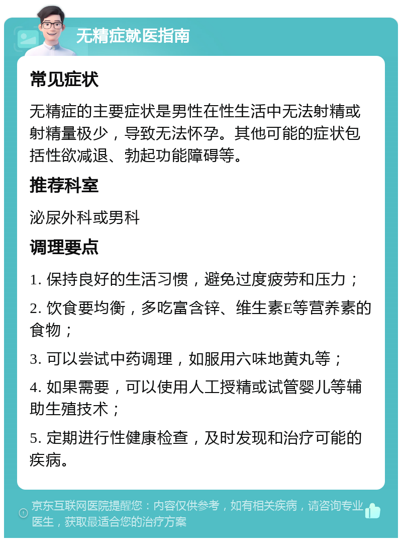 无精症就医指南 常见症状 无精症的主要症状是男性在性生活中无法射精或射精量极少，导致无法怀孕。其他可能的症状包括性欲减退、勃起功能障碍等。 推荐科室 泌尿外科或男科 调理要点 1. 保持良好的生活习惯，避免过度疲劳和压力； 2. 饮食要均衡，多吃富含锌、维生素E等营养素的食物； 3. 可以尝试中药调理，如服用六味地黄丸等； 4. 如果需要，可以使用人工授精或试管婴儿等辅助生殖技术； 5. 定期进行性健康检查，及时发现和治疗可能的疾病。