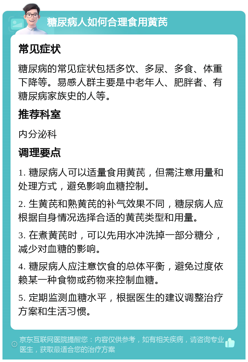 糖尿病人如何合理食用黄芪 常见症状 糖尿病的常见症状包括多饮、多尿、多食、体重下降等。易感人群主要是中老年人、肥胖者、有糖尿病家族史的人等。 推荐科室 内分泌科 调理要点 1. 糖尿病人可以适量食用黄芪，但需注意用量和处理方式，避免影响血糖控制。 2. 生黄芪和熟黄芪的补气效果不同，糖尿病人应根据自身情况选择合适的黄芪类型和用量。 3. 在煮黄芪时，可以先用水冲洗掉一部分糖分，减少对血糖的影响。 4. 糖尿病人应注意饮食的总体平衡，避免过度依赖某一种食物或药物来控制血糖。 5. 定期监测血糖水平，根据医生的建议调整治疗方案和生活习惯。