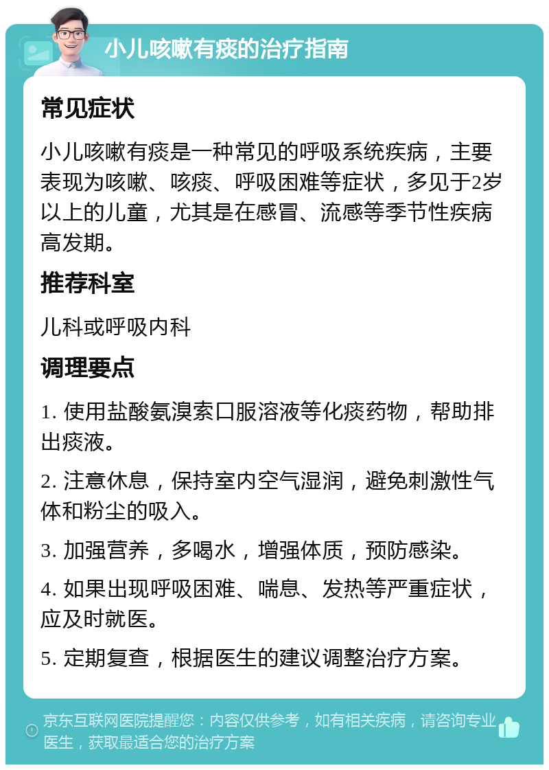 小儿咳嗽有痰的治疗指南 常见症状 小儿咳嗽有痰是一种常见的呼吸系统疾病，主要表现为咳嗽、咳痰、呼吸困难等症状，多见于2岁以上的儿童，尤其是在感冒、流感等季节性疾病高发期。 推荐科室 儿科或呼吸内科 调理要点 1. 使用盐酸氨溴索口服溶液等化痰药物，帮助排出痰液。 2. 注意休息，保持室内空气湿润，避免刺激性气体和粉尘的吸入。 3. 加强营养，多喝水，增强体质，预防感染。 4. 如果出现呼吸困难、喘息、发热等严重症状，应及时就医。 5. 定期复查，根据医生的建议调整治疗方案。