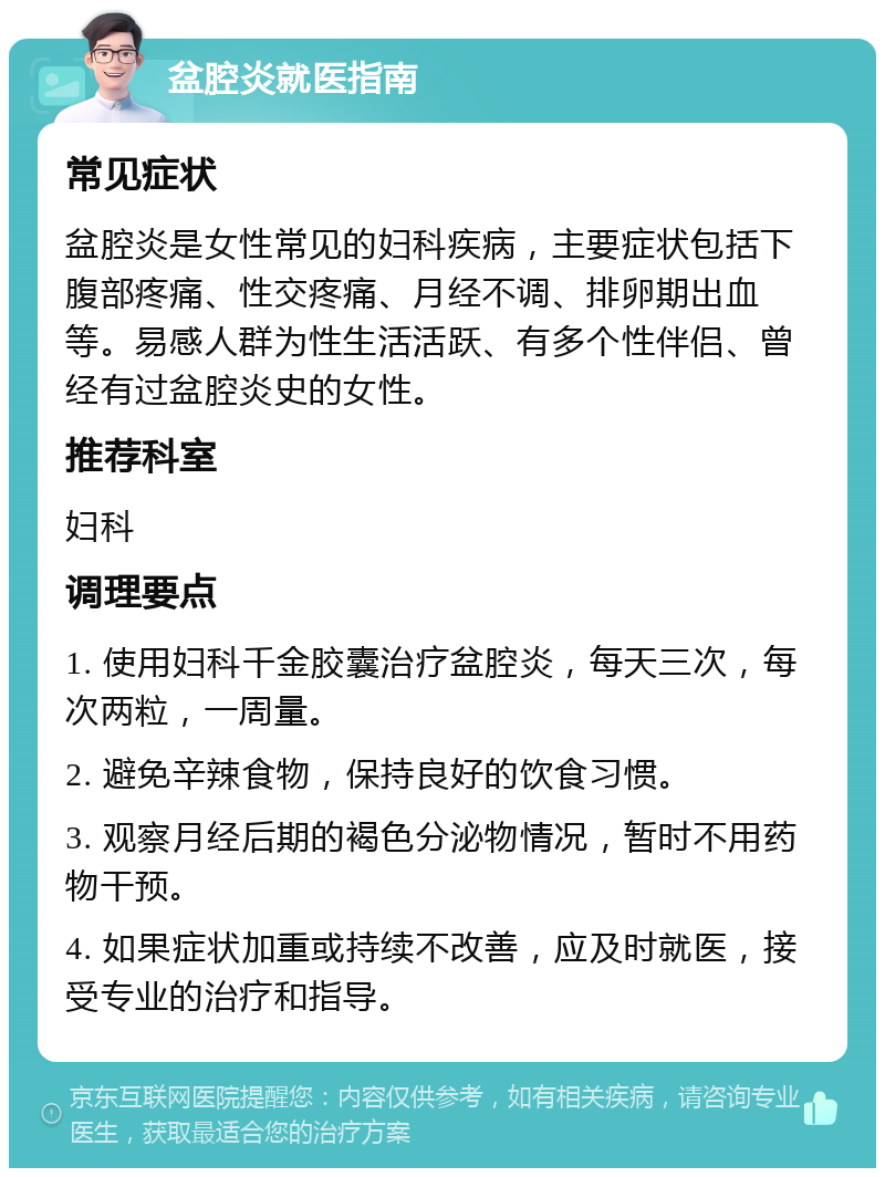 盆腔炎就医指南 常见症状 盆腔炎是女性常见的妇科疾病，主要症状包括下腹部疼痛、性交疼痛、月经不调、排卵期出血等。易感人群为性生活活跃、有多个性伴侣、曾经有过盆腔炎史的女性。 推荐科室 妇科 调理要点 1. 使用妇科千金胶囊治疗盆腔炎，每天三次，每次两粒，一周量。 2. 避免辛辣食物，保持良好的饮食习惯。 3. 观察月经后期的褐色分泌物情况，暂时不用药物干预。 4. 如果症状加重或持续不改善，应及时就医，接受专业的治疗和指导。