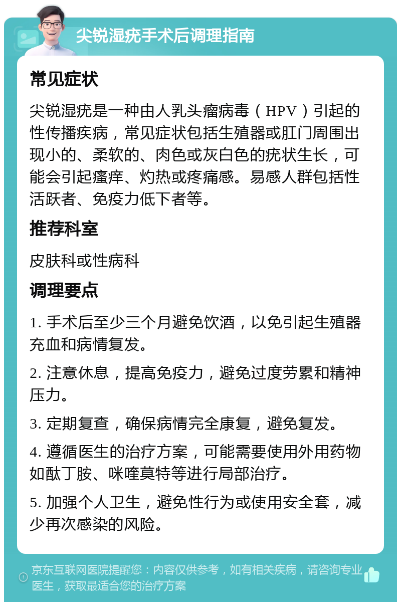 尖锐湿疣手术后调理指南 常见症状 尖锐湿疣是一种由人乳头瘤病毒（HPV）引起的性传播疾病，常见症状包括生殖器或肛门周围出现小的、柔软的、肉色或灰白色的疣状生长，可能会引起瘙痒、灼热或疼痛感。易感人群包括性活跃者、免疫力低下者等。 推荐科室 皮肤科或性病科 调理要点 1. 手术后至少三个月避免饮酒，以免引起生殖器充血和病情复发。 2. 注意休息，提高免疫力，避免过度劳累和精神压力。 3. 定期复查，确保病情完全康复，避免复发。 4. 遵循医生的治疗方案，可能需要使用外用药物如酞丁胺、咪喹莫特等进行局部治疗。 5. 加强个人卫生，避免性行为或使用安全套，减少再次感染的风险。