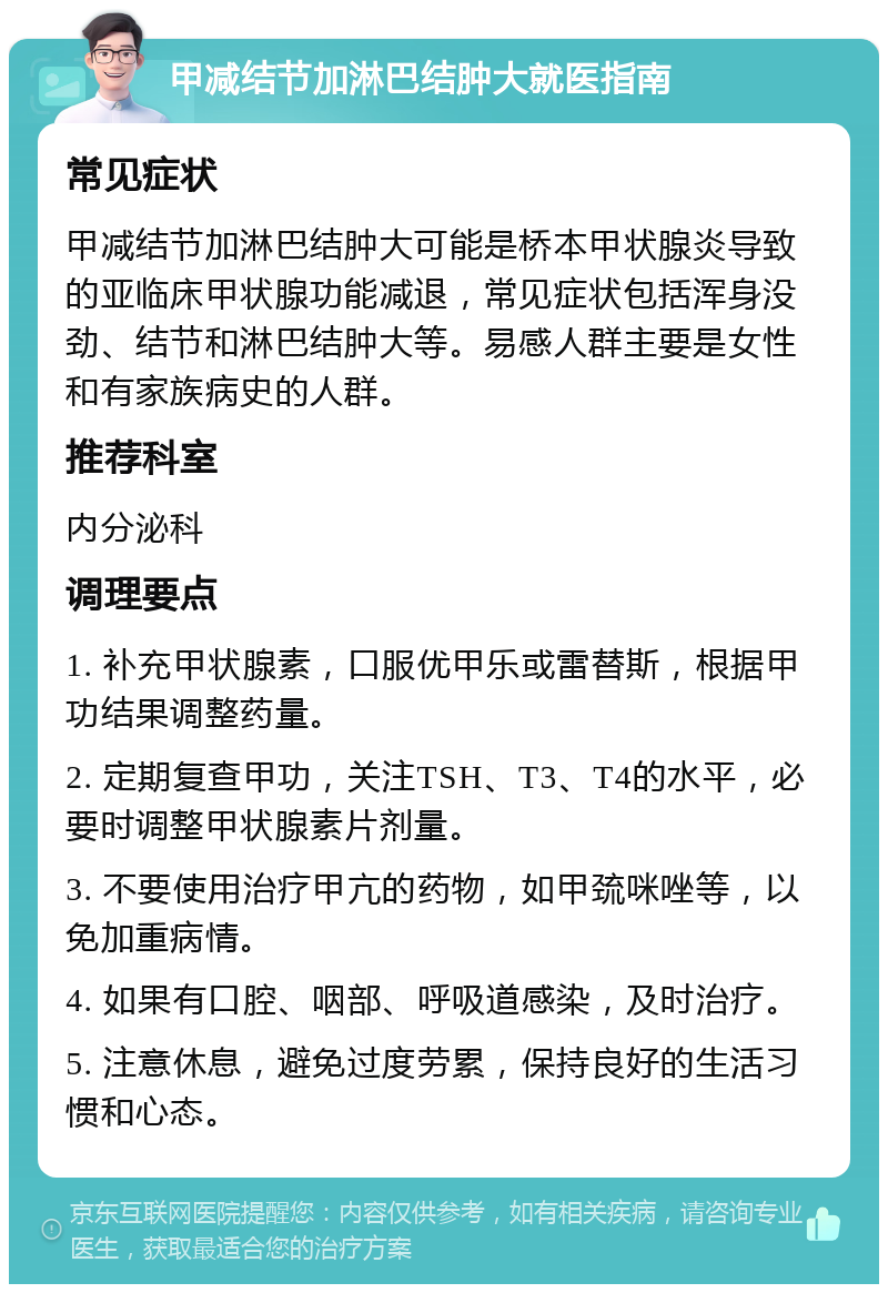 甲减结节加淋巴结肿大就医指南 常见症状 甲减结节加淋巴结肿大可能是桥本甲状腺炎导致的亚临床甲状腺功能减退，常见症状包括浑身没劲、结节和淋巴结肿大等。易感人群主要是女性和有家族病史的人群。 推荐科室 内分泌科 调理要点 1. 补充甲状腺素，口服优甲乐或雷替斯，根据甲功结果调整药量。 2. 定期复查甲功，关注TSH、T3、T4的水平，必要时调整甲状腺素片剂量。 3. 不要使用治疗甲亢的药物，如甲巯咪唑等，以免加重病情。 4. 如果有口腔、咽部、呼吸道感染，及时治疗。 5. 注意休息，避免过度劳累，保持良好的生活习惯和心态。