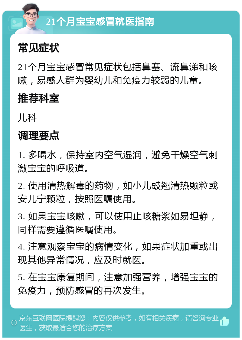 21个月宝宝感冒就医指南 常见症状 21个月宝宝感冒常见症状包括鼻塞、流鼻涕和咳嗽，易感人群为婴幼儿和免疫力较弱的儿童。 推荐科室 儿科 调理要点 1. 多喝水，保持室内空气湿润，避免干燥空气刺激宝宝的呼吸道。 2. 使用清热解毒的药物，如小儿豉翘清热颗粒或安儿宁颗粒，按照医嘱使用。 3. 如果宝宝咳嗽，可以使用止咳糖浆如易坦静，同样需要遵循医嘱使用。 4. 注意观察宝宝的病情变化，如果症状加重或出现其他异常情况，应及时就医。 5. 在宝宝康复期间，注意加强营养，增强宝宝的免疫力，预防感冒的再次发生。