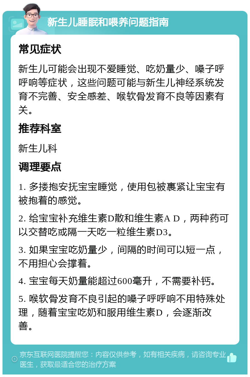 新生儿睡眠和喂养问题指南 常见症状 新生儿可能会出现不爱睡觉、吃奶量少、嗓子呼呼响等症状，这些问题可能与新生儿神经系统发育不完善、安全感差、喉软骨发育不良等因素有关。 推荐科室 新生儿科 调理要点 1. 多搂抱安抚宝宝睡觉，使用包被裹紧让宝宝有被抱着的感觉。 2. 给宝宝补充维生素D散和维生素A D，两种药可以交替吃或隔一天吃一粒维生素D3。 3. 如果宝宝吃奶量少，间隔的时间可以短一点，不用担心会撑着。 4. 宝宝每天奶量能超过600毫升，不需要补钙。 5. 喉软骨发育不良引起的嗓子呼呼响不用特殊处理，随着宝宝吃奶和服用维生素D，会逐渐改善。