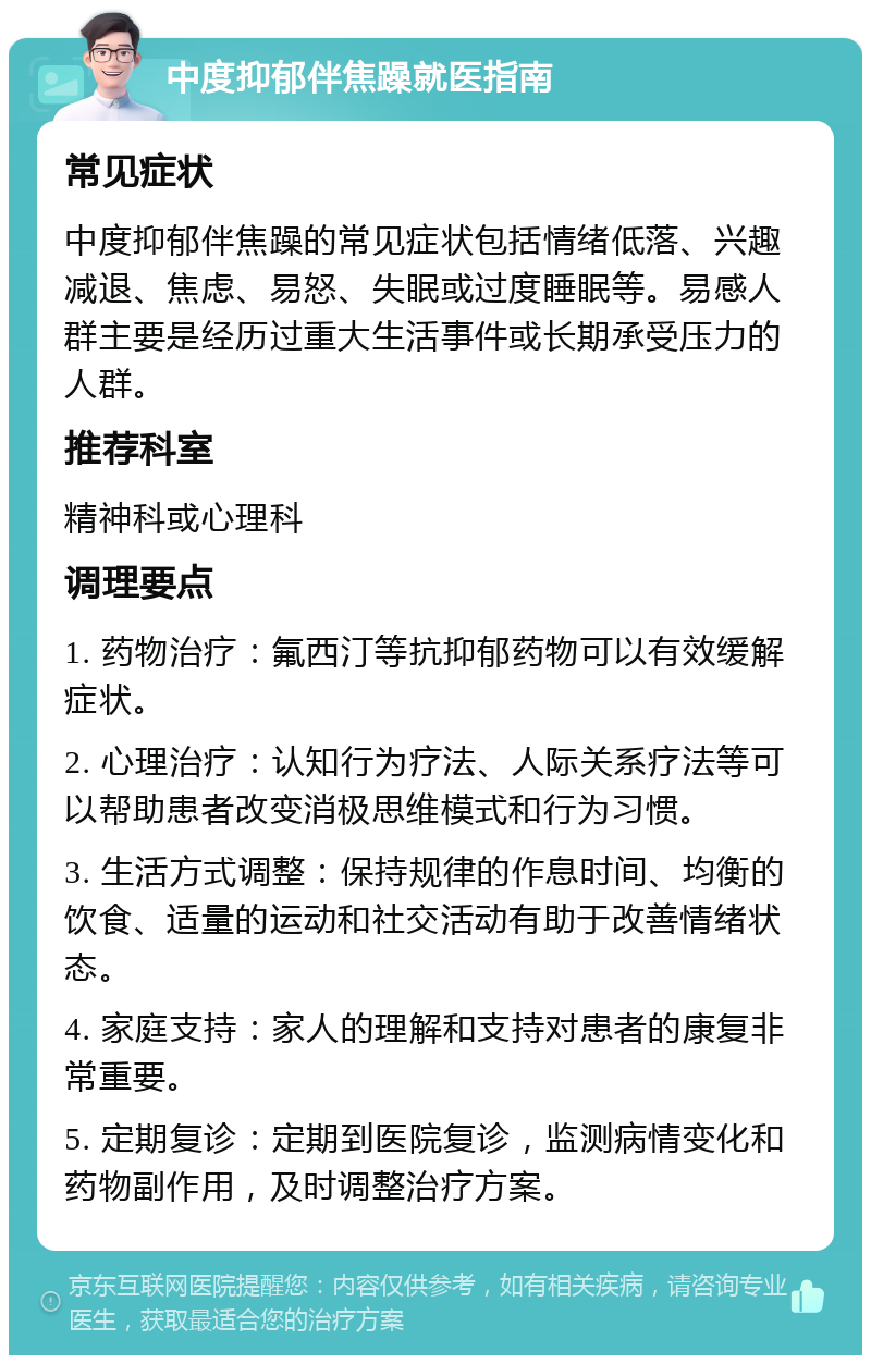 中度抑郁伴焦躁就医指南 常见症状 中度抑郁伴焦躁的常见症状包括情绪低落、兴趣减退、焦虑、易怒、失眠或过度睡眠等。易感人群主要是经历过重大生活事件或长期承受压力的人群。 推荐科室 精神科或心理科 调理要点 1. 药物治疗：氟西汀等抗抑郁药物可以有效缓解症状。 2. 心理治疗：认知行为疗法、人际关系疗法等可以帮助患者改变消极思维模式和行为习惯。 3. 生活方式调整：保持规律的作息时间、均衡的饮食、适量的运动和社交活动有助于改善情绪状态。 4. 家庭支持：家人的理解和支持对患者的康复非常重要。 5. 定期复诊：定期到医院复诊，监测病情变化和药物副作用，及时调整治疗方案。