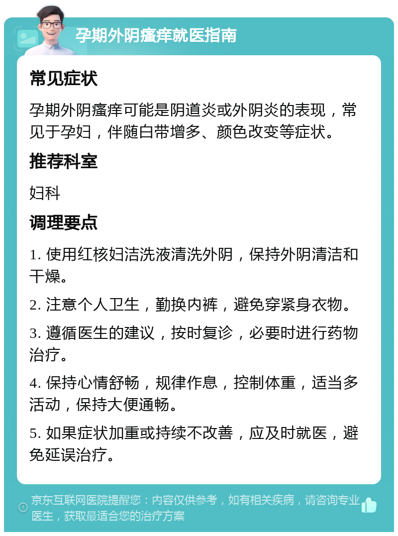 孕期外阴瘙痒就医指南 常见症状 孕期外阴瘙痒可能是阴道炎或外阴炎的表现，常见于孕妇，伴随白带增多、颜色改变等症状。 推荐科室 妇科 调理要点 1. 使用红核妇洁洗液清洗外阴，保持外阴清洁和干燥。 2. 注意个人卫生，勤换内裤，避免穿紧身衣物。 3. 遵循医生的建议，按时复诊，必要时进行药物治疗。 4. 保持心情舒畅，规律作息，控制体重，适当多活动，保持大便通畅。 5. 如果症状加重或持续不改善，应及时就医，避免延误治疗。