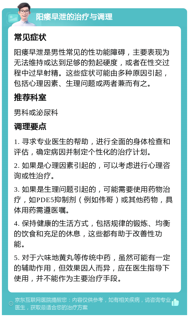 阳痿早泄的治疗与调理 常见症状 阳痿早泄是男性常见的性功能障碍，主要表现为无法维持或达到足够的勃起硬度，或者在性交过程中过早射精。这些症状可能由多种原因引起，包括心理因素、生理问题或两者兼而有之。 推荐科室 男科或泌尿科 调理要点 1. 寻求专业医生的帮助，进行全面的身体检查和评估，确定病因并制定个性化的治疗计划。 2. 如果是心理因素引起的，可以考虑进行心理咨询或性治疗。 3. 如果是生理问题引起的，可能需要使用药物治疗，如PDE5抑制剂（例如伟哥）或其他药物，具体用药需遵医嘱。 4. 保持健康的生活方式，包括规律的锻炼、均衡的饮食和充足的休息，这些都有助于改善性功能。 5. 对于六味地黄丸等传统中药，虽然可能有一定的辅助作用，但效果因人而异，应在医生指导下使用，并不能作为主要治疗手段。