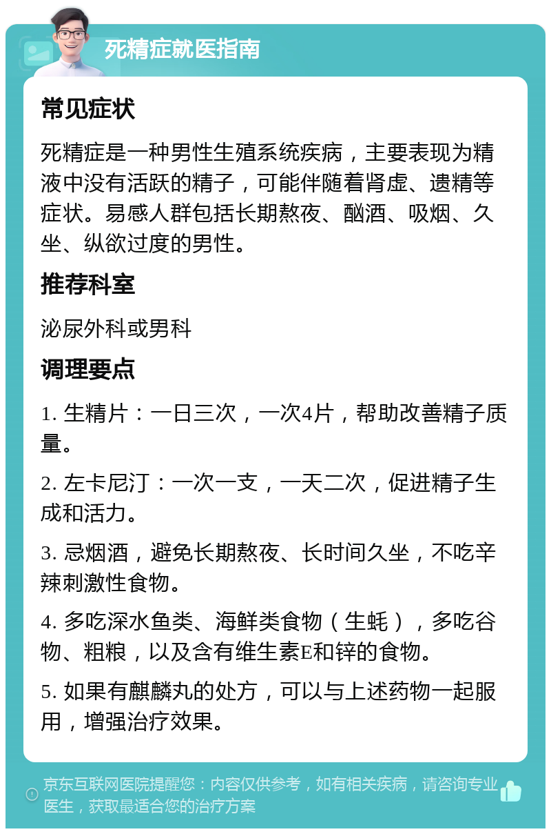 死精症就医指南 常见症状 死精症是一种男性生殖系统疾病，主要表现为精液中没有活跃的精子，可能伴随着肾虚、遗精等症状。易感人群包括长期熬夜、酗酒、吸烟、久坐、纵欲过度的男性。 推荐科室 泌尿外科或男科 调理要点 1. 生精片：一日三次，一次4片，帮助改善精子质量。 2. 左卡尼汀：一次一支，一天二次，促进精子生成和活力。 3. 忌烟酒，避免长期熬夜、长时间久坐，不吃辛辣刺激性食物。 4. 多吃深水鱼类、海鲜类食物（生蚝），多吃谷物、粗粮，以及含有维生素E和锌的食物。 5. 如果有麒麟丸的处方，可以与上述药物一起服用，增强治疗效果。