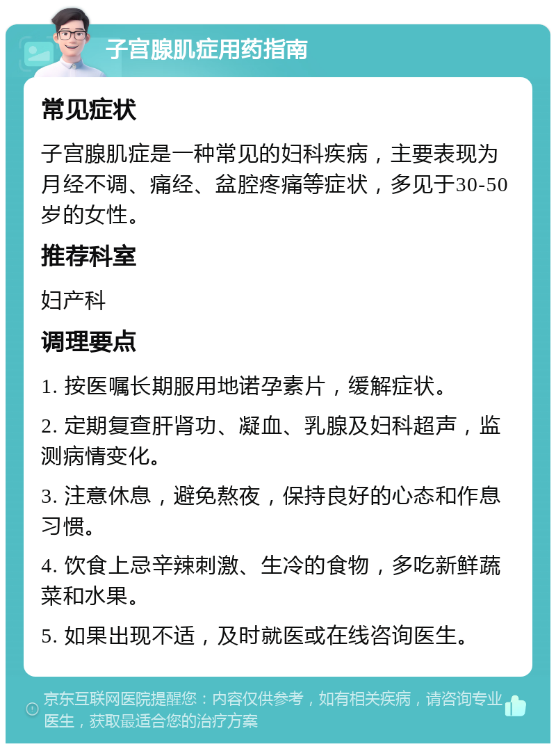 子宫腺肌症用药指南 常见症状 子宫腺肌症是一种常见的妇科疾病，主要表现为月经不调、痛经、盆腔疼痛等症状，多见于30-50岁的女性。 推荐科室 妇产科 调理要点 1. 按医嘱长期服用地诺孕素片，缓解症状。 2. 定期复查肝肾功、凝血、乳腺及妇科超声，监测病情变化。 3. 注意休息，避免熬夜，保持良好的心态和作息习惯。 4. 饮食上忌辛辣刺激、生冷的食物，多吃新鲜蔬菜和水果。 5. 如果出现不适，及时就医或在线咨询医生。