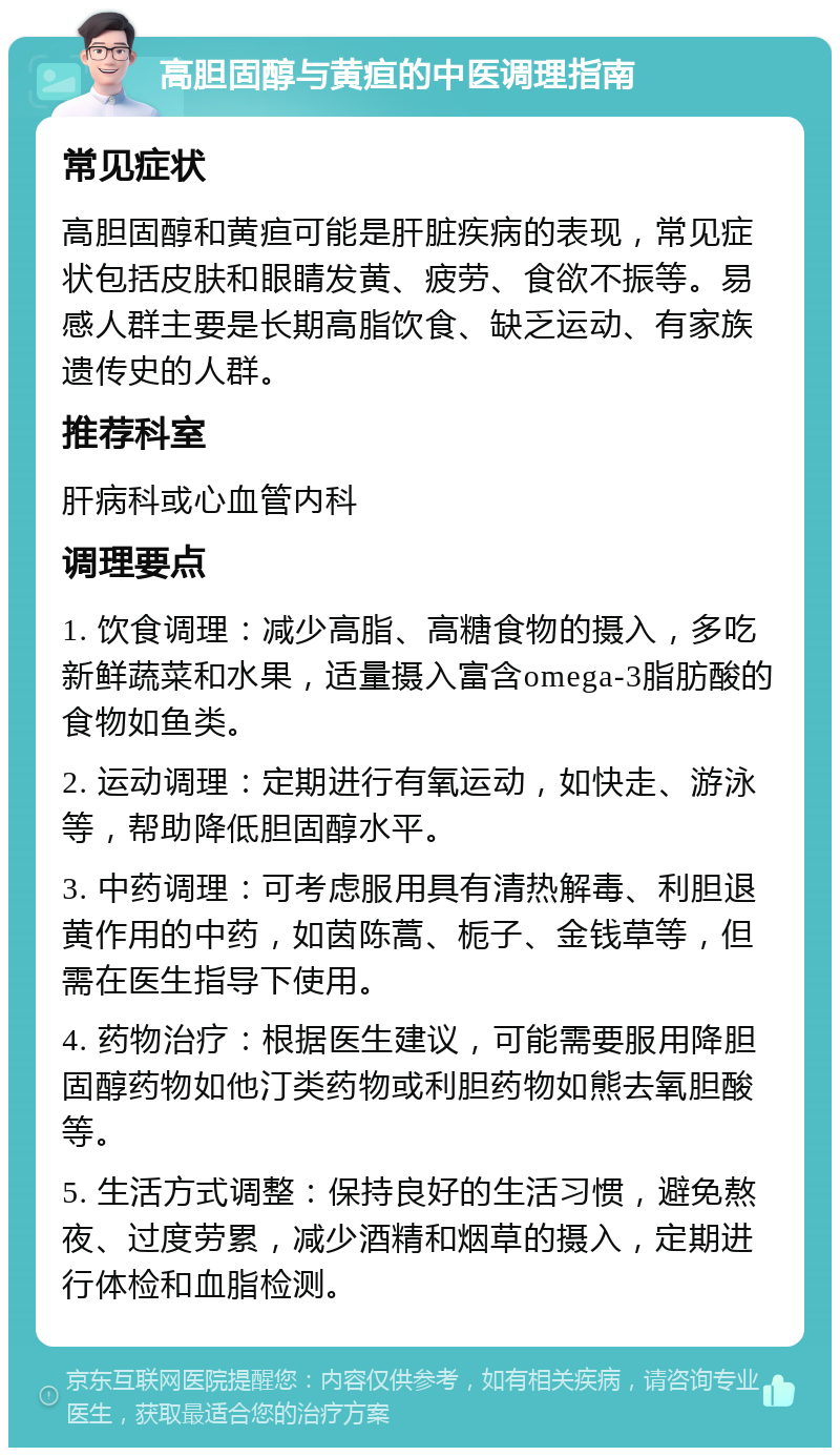 高胆固醇与黄疸的中医调理指南 常见症状 高胆固醇和黄疸可能是肝脏疾病的表现，常见症状包括皮肤和眼睛发黄、疲劳、食欲不振等。易感人群主要是长期高脂饮食、缺乏运动、有家族遗传史的人群。 推荐科室 肝病科或心血管内科 调理要点 1. 饮食调理：减少高脂、高糖食物的摄入，多吃新鲜蔬菜和水果，适量摄入富含omega-3脂肪酸的食物如鱼类。 2. 运动调理：定期进行有氧运动，如快走、游泳等，帮助降低胆固醇水平。 3. 中药调理：可考虑服用具有清热解毒、利胆退黄作用的中药，如茵陈蒿、栀子、金钱草等，但需在医生指导下使用。 4. 药物治疗：根据医生建议，可能需要服用降胆固醇药物如他汀类药物或利胆药物如熊去氧胆酸等。 5. 生活方式调整：保持良好的生活习惯，避免熬夜、过度劳累，减少酒精和烟草的摄入，定期进行体检和血脂检测。