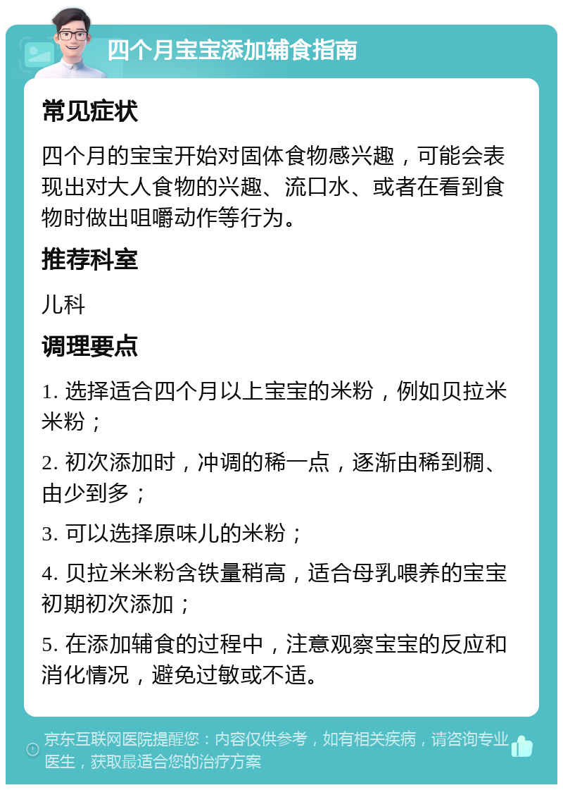 四个月宝宝添加辅食指南 常见症状 四个月的宝宝开始对固体食物感兴趣，可能会表现出对大人食物的兴趣、流口水、或者在看到食物时做出咀嚼动作等行为。 推荐科室 儿科 调理要点 1. 选择适合四个月以上宝宝的米粉，例如贝拉米米粉； 2. 初次添加时，冲调的稀一点，逐渐由稀到稠、由少到多； 3. 可以选择原味儿的米粉； 4. 贝拉米米粉含铁量稍高，适合母乳喂养的宝宝初期初次添加； 5. 在添加辅食的过程中，注意观察宝宝的反应和消化情况，避免过敏或不适。