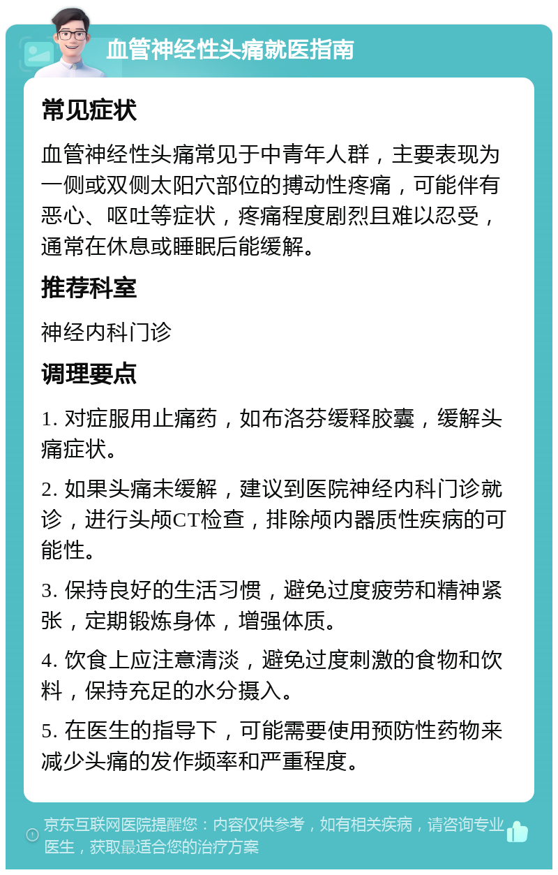 血管神经性头痛就医指南 常见症状 血管神经性头痛常见于中青年人群，主要表现为一侧或双侧太阳穴部位的搏动性疼痛，可能伴有恶心、呕吐等症状，疼痛程度剧烈且难以忍受，通常在休息或睡眠后能缓解。 推荐科室 神经内科门诊 调理要点 1. 对症服用止痛药，如布洛芬缓释胶囊，缓解头痛症状。 2. 如果头痛未缓解，建议到医院神经内科门诊就诊，进行头颅CT检查，排除颅内器质性疾病的可能性。 3. 保持良好的生活习惯，避免过度疲劳和精神紧张，定期锻炼身体，增强体质。 4. 饮食上应注意清淡，避免过度刺激的食物和饮料，保持充足的水分摄入。 5. 在医生的指导下，可能需要使用预防性药物来减少头痛的发作频率和严重程度。