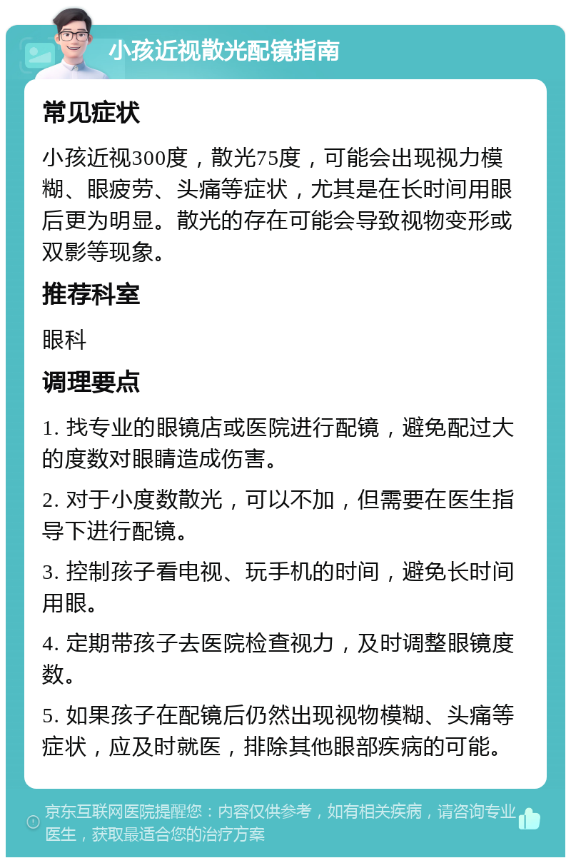 小孩近视散光配镜指南 常见症状 小孩近视300度，散光75度，可能会出现视力模糊、眼疲劳、头痛等症状，尤其是在长时间用眼后更为明显。散光的存在可能会导致视物变形或双影等现象。 推荐科室 眼科 调理要点 1. 找专业的眼镜店或医院进行配镜，避免配过大的度数对眼睛造成伤害。 2. 对于小度数散光，可以不加，但需要在医生指导下进行配镜。 3. 控制孩子看电视、玩手机的时间，避免长时间用眼。 4. 定期带孩子去医院检查视力，及时调整眼镜度数。 5. 如果孩子在配镜后仍然出现视物模糊、头痛等症状，应及时就医，排除其他眼部疾病的可能。