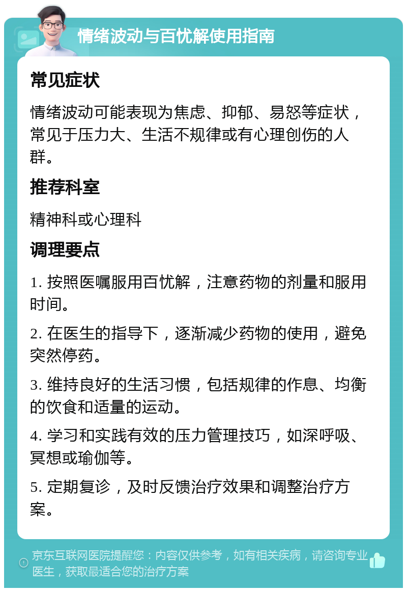 情绪波动与百忧解使用指南 常见症状 情绪波动可能表现为焦虑、抑郁、易怒等症状，常见于压力大、生活不规律或有心理创伤的人群。 推荐科室 精神科或心理科 调理要点 1. 按照医嘱服用百忧解，注意药物的剂量和服用时间。 2. 在医生的指导下，逐渐减少药物的使用，避免突然停药。 3. 维持良好的生活习惯，包括规律的作息、均衡的饮食和适量的运动。 4. 学习和实践有效的压力管理技巧，如深呼吸、冥想或瑜伽等。 5. 定期复诊，及时反馈治疗效果和调整治疗方案。