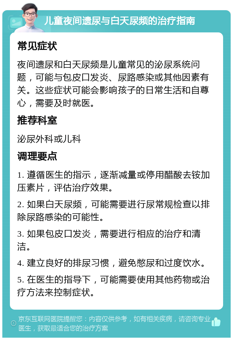 儿童夜间遗尿与白天尿频的治疗指南 常见症状 夜间遗尿和白天尿频是儿童常见的泌尿系统问题，可能与包皮口发炎、尿路感染或其他因素有关。这些症状可能会影响孩子的日常生活和自尊心，需要及时就医。 推荐科室 泌尿外科或儿科 调理要点 1. 遵循医生的指示，逐渐减量或停用醋酸去铵加压素片，评估治疗效果。 2. 如果白天尿频，可能需要进行尿常规检查以排除尿路感染的可能性。 3. 如果包皮口发炎，需要进行相应的治疗和清洁。 4. 建立良好的排尿习惯，避免憋尿和过度饮水。 5. 在医生的指导下，可能需要使用其他药物或治疗方法来控制症状。