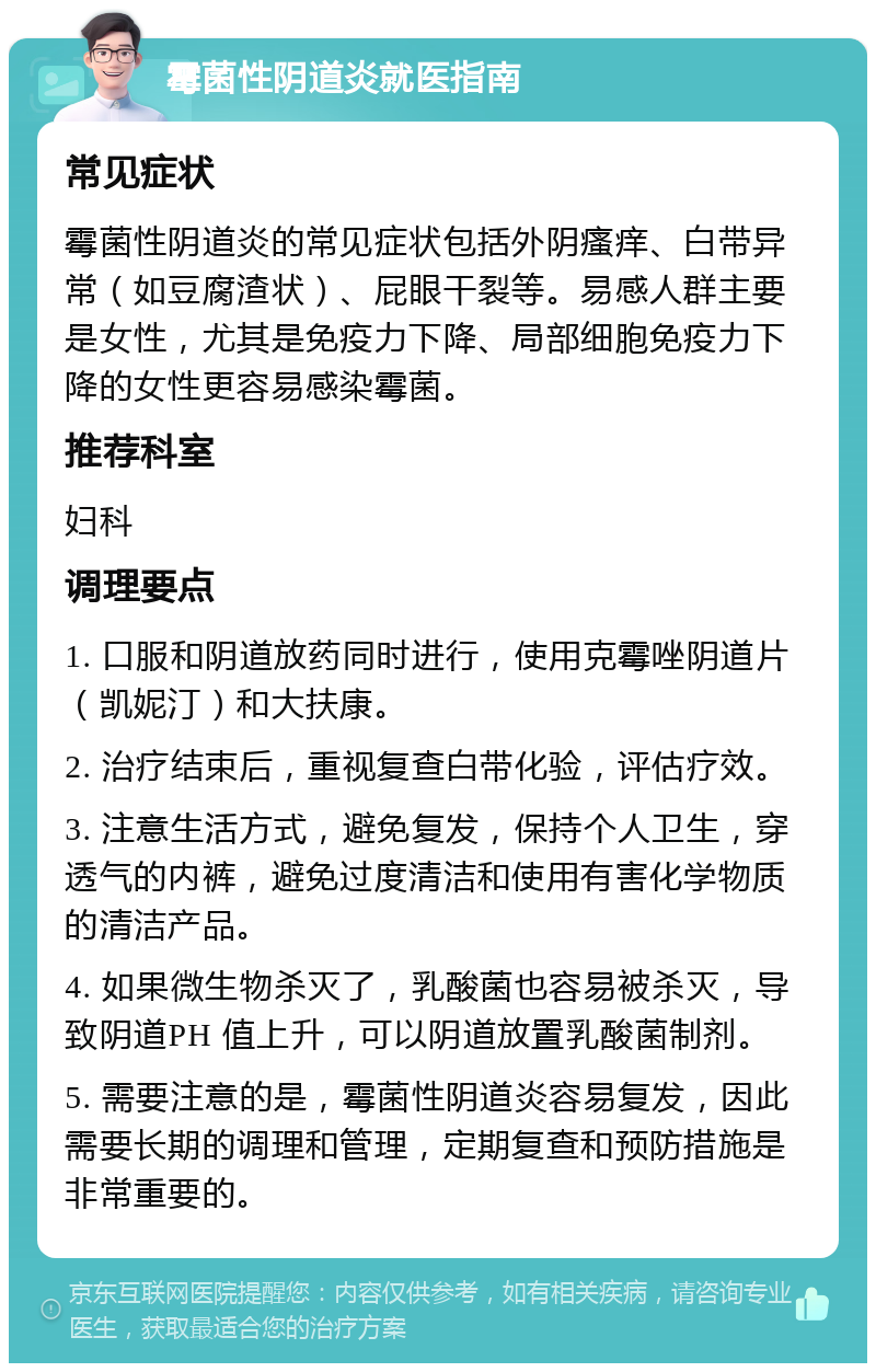 霉菌性阴道炎就医指南 常见症状 霉菌性阴道炎的常见症状包括外阴瘙痒、白带异常（如豆腐渣状）、屁眼干裂等。易感人群主要是女性，尤其是免疫力下降、局部细胞免疫力下降的女性更容易感染霉菌。 推荐科室 妇科 调理要点 1. 口服和阴道放药同时进行，使用克霉唑阴道片（凯妮汀）和大扶康。 2. 治疗结束后，重视复查白带化验，评估疗效。 3. 注意生活方式，避免复发，保持个人卫生，穿透气的内裤，避免过度清洁和使用有害化学物质的清洁产品。 4. 如果微生物杀灭了，乳酸菌也容易被杀灭，导致阴道PH 值上升，可以阴道放置乳酸菌制剂。 5. 需要注意的是，霉菌性阴道炎容易复发，因此需要长期的调理和管理，定期复查和预防措施是非常重要的。