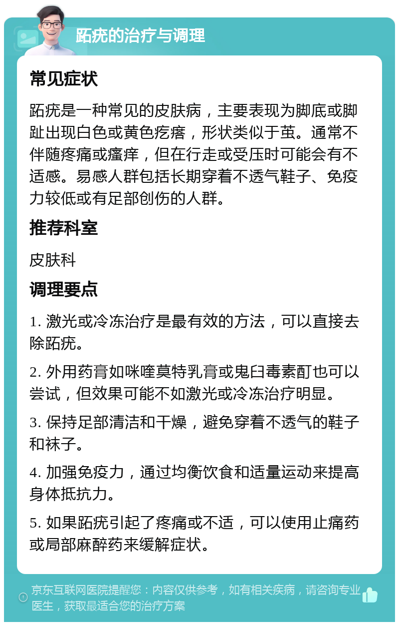 跖疣的治疗与调理 常见症状 跖疣是一种常见的皮肤病，主要表现为脚底或脚趾出现白色或黄色疙瘩，形状类似于茧。通常不伴随疼痛或瘙痒，但在行走或受压时可能会有不适感。易感人群包括长期穿着不透气鞋子、免疫力较低或有足部创伤的人群。 推荐科室 皮肤科 调理要点 1. 激光或冷冻治疗是最有效的方法，可以直接去除跖疣。 2. 外用药膏如咪喹莫特乳膏或鬼臼毒素酊也可以尝试，但效果可能不如激光或冷冻治疗明显。 3. 保持足部清洁和干燥，避免穿着不透气的鞋子和袜子。 4. 加强免疫力，通过均衡饮食和适量运动来提高身体抵抗力。 5. 如果跖疣引起了疼痛或不适，可以使用止痛药或局部麻醉药来缓解症状。