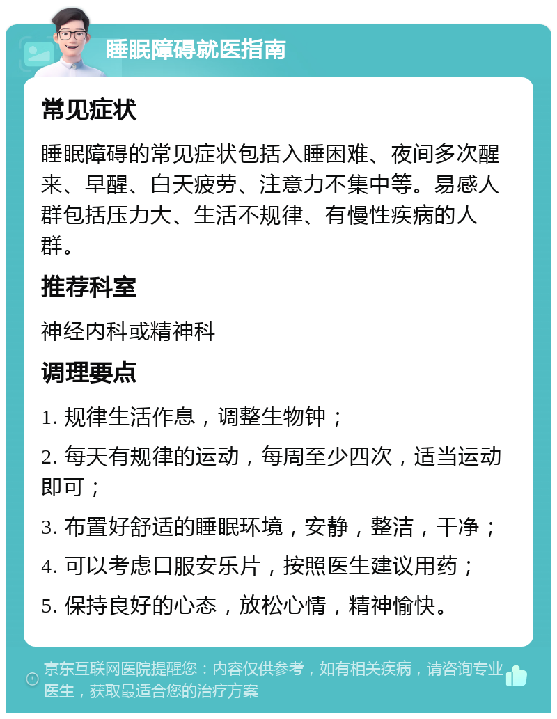 睡眠障碍就医指南 常见症状 睡眠障碍的常见症状包括入睡困难、夜间多次醒来、早醒、白天疲劳、注意力不集中等。易感人群包括压力大、生活不规律、有慢性疾病的人群。 推荐科室 神经内科或精神科 调理要点 1. 规律生活作息，调整生物钟； 2. 每天有规律的运动，每周至少四次，适当运动即可； 3. 布置好舒适的睡眠环境，安静，整洁，干净； 4. 可以考虑口服安乐片，按照医生建议用药； 5. 保持良好的心态，放松心情，精神愉快。