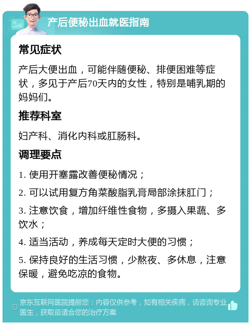 产后便秘出血就医指南 常见症状 产后大便出血，可能伴随便秘、排便困难等症状，多见于产后70天内的女性，特别是哺乳期的妈妈们。 推荐科室 妇产科、消化内科或肛肠科。 调理要点 1. 使用开塞露改善便秘情况； 2. 可以试用复方角菜酸脂乳膏局部涂抹肛门； 3. 注意饮食，增加纤维性食物，多摄入果蔬、多饮水； 4. 适当活动，养成每天定时大便的习惯； 5. 保持良好的生活习惯，少熬夜、多休息，注意保暖，避免吃凉的食物。