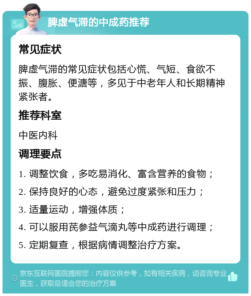 脾虚气滞的中成药推荐 常见症状 脾虚气滞的常见症状包括心慌、气短、食欲不振、腹胀、便溏等，多见于中老年人和长期精神紧张者。 推荐科室 中医内科 调理要点 1. 调整饮食，多吃易消化、富含营养的食物； 2. 保持良好的心态，避免过度紧张和压力； 3. 适量运动，增强体质； 4. 可以服用芪参益气滴丸等中成药进行调理； 5. 定期复查，根据病情调整治疗方案。