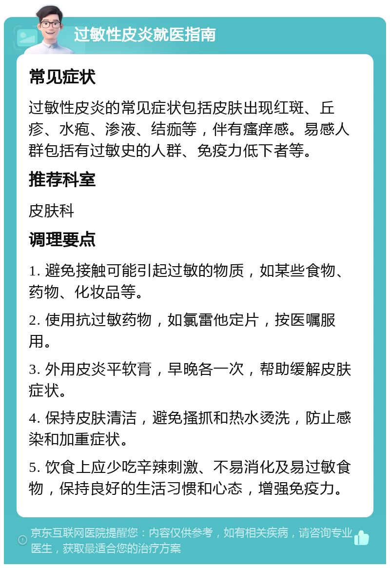 过敏性皮炎就医指南 常见症状 过敏性皮炎的常见症状包括皮肤出现红斑、丘疹、水疱、渗液、结痂等，伴有瘙痒感。易感人群包括有过敏史的人群、免疫力低下者等。 推荐科室 皮肤科 调理要点 1. 避免接触可能引起过敏的物质，如某些食物、药物、化妆品等。 2. 使用抗过敏药物，如氯雷他定片，按医嘱服用。 3. 外用皮炎平软膏，早晚各一次，帮助缓解皮肤症状。 4. 保持皮肤清洁，避免搔抓和热水烫洗，防止感染和加重症状。 5. 饮食上应少吃辛辣刺激、不易消化及易过敏食物，保持良好的生活习惯和心态，增强免疫力。