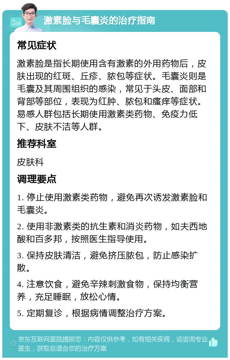 激素脸与毛囊炎的治疗指南 常见症状 激素脸是指长期使用含有激素的外用药物后，皮肤出现的红斑、丘疹、脓包等症状。毛囊炎则是毛囊及其周围组织的感染，常见于头皮、面部和背部等部位，表现为红肿、脓包和瘙痒等症状。易感人群包括长期使用激素类药物、免疫力低下、皮肤不洁等人群。 推荐科室 皮肤科 调理要点 1. 停止使用激素类药物，避免再次诱发激素脸和毛囊炎。 2. 使用非激素类的抗生素和消炎药物，如夫西地酸和百多邦，按照医生指导使用。 3. 保持皮肤清洁，避免挤压脓包，防止感染扩散。 4. 注意饮食，避免辛辣刺激食物，保持均衡营养，充足睡眠，放松心情。 5. 定期复诊，根据病情调整治疗方案。