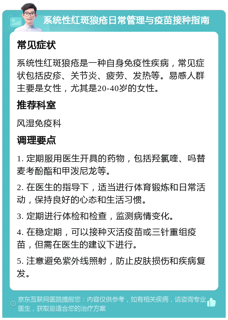 系统性红斑狼疮日常管理与疫苗接种指南 常见症状 系统性红斑狼疮是一种自身免疫性疾病，常见症状包括皮疹、关节炎、疲劳、发热等。易感人群主要是女性，尤其是20-40岁的女性。 推荐科室 风湿免疫科 调理要点 1. 定期服用医生开具的药物，包括羟氯喹、吗替麦考酚酯和甲泼尼龙等。 2. 在医生的指导下，适当进行体育锻炼和日常活动，保持良好的心态和生活习惯。 3. 定期进行体检和检查，监测病情变化。 4. 在稳定期，可以接种灭活疫苗或三针重组疫苗，但需在医生的建议下进行。 5. 注意避免紫外线照射，防止皮肤损伤和疾病复发。