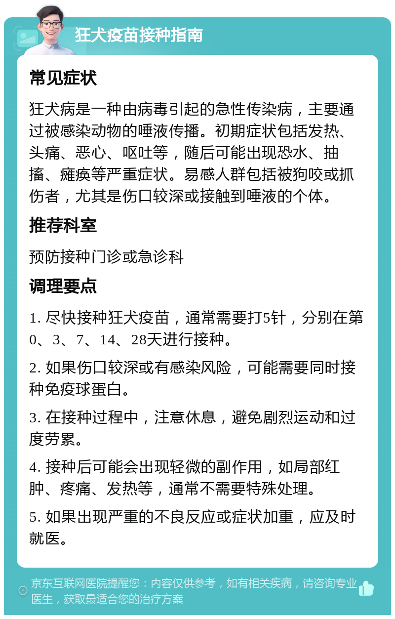 狂犬疫苗接种指南 常见症状 狂犬病是一种由病毒引起的急性传染病，主要通过被感染动物的唾液传播。初期症状包括发热、头痛、恶心、呕吐等，随后可能出现恐水、抽搐、瘫痪等严重症状。易感人群包括被狗咬或抓伤者，尤其是伤口较深或接触到唾液的个体。 推荐科室 预防接种门诊或急诊科 调理要点 1. 尽快接种狂犬疫苗，通常需要打5针，分别在第0、3、7、14、28天进行接种。 2. 如果伤口较深或有感染风险，可能需要同时接种免疫球蛋白。 3. 在接种过程中，注意休息，避免剧烈运动和过度劳累。 4. 接种后可能会出现轻微的副作用，如局部红肿、疼痛、发热等，通常不需要特殊处理。 5. 如果出现严重的不良反应或症状加重，应及时就医。