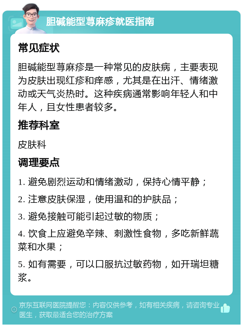 胆碱能型荨麻疹就医指南 常见症状 胆碱能型荨麻疹是一种常见的皮肤病，主要表现为皮肤出现红疹和痒感，尤其是在出汗、情绪激动或天气炎热时。这种疾病通常影响年轻人和中年人，且女性患者较多。 推荐科室 皮肤科 调理要点 1. 避免剧烈运动和情绪激动，保持心情平静； 2. 注意皮肤保湿，使用温和的护肤品； 3. 避免接触可能引起过敏的物质； 4. 饮食上应避免辛辣、刺激性食物，多吃新鲜蔬菜和水果； 5. 如有需要，可以口服抗过敏药物，如开瑞坦糖浆。