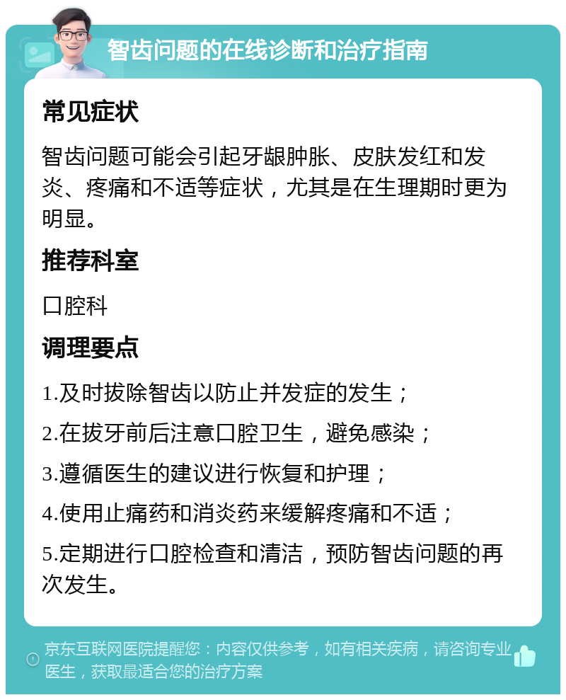 智齿问题的在线诊断和治疗指南 常见症状 智齿问题可能会引起牙龈肿胀、皮肤发红和发炎、疼痛和不适等症状，尤其是在生理期时更为明显。 推荐科室 口腔科 调理要点 1.及时拔除智齿以防止并发症的发生； 2.在拔牙前后注意口腔卫生，避免感染； 3.遵循医生的建议进行恢复和护理； 4.使用止痛药和消炎药来缓解疼痛和不适； 5.定期进行口腔检查和清洁，预防智齿问题的再次发生。