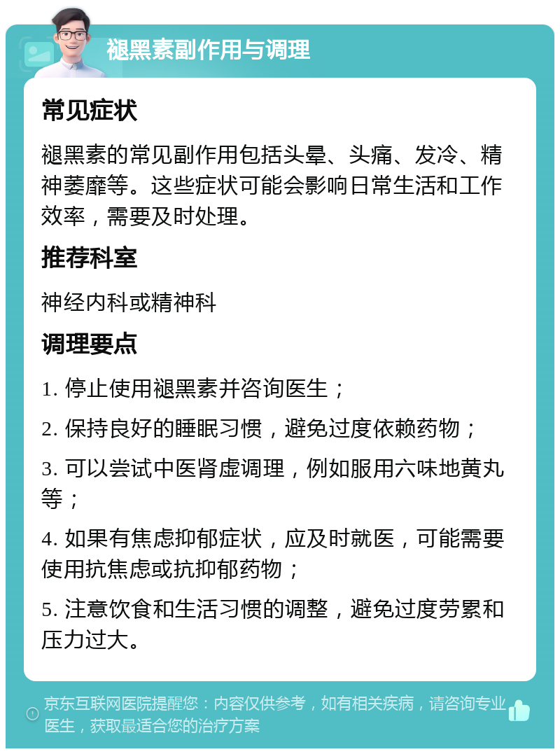 褪黑素副作用与调理 常见症状 褪黑素的常见副作用包括头晕、头痛、发冷、精神萎靡等。这些症状可能会影响日常生活和工作效率，需要及时处理。 推荐科室 神经内科或精神科 调理要点 1. 停止使用褪黑素并咨询医生； 2. 保持良好的睡眠习惯，避免过度依赖药物； 3. 可以尝试中医肾虚调理，例如服用六味地黄丸等； 4. 如果有焦虑抑郁症状，应及时就医，可能需要使用抗焦虑或抗抑郁药物； 5. 注意饮食和生活习惯的调整，避免过度劳累和压力过大。