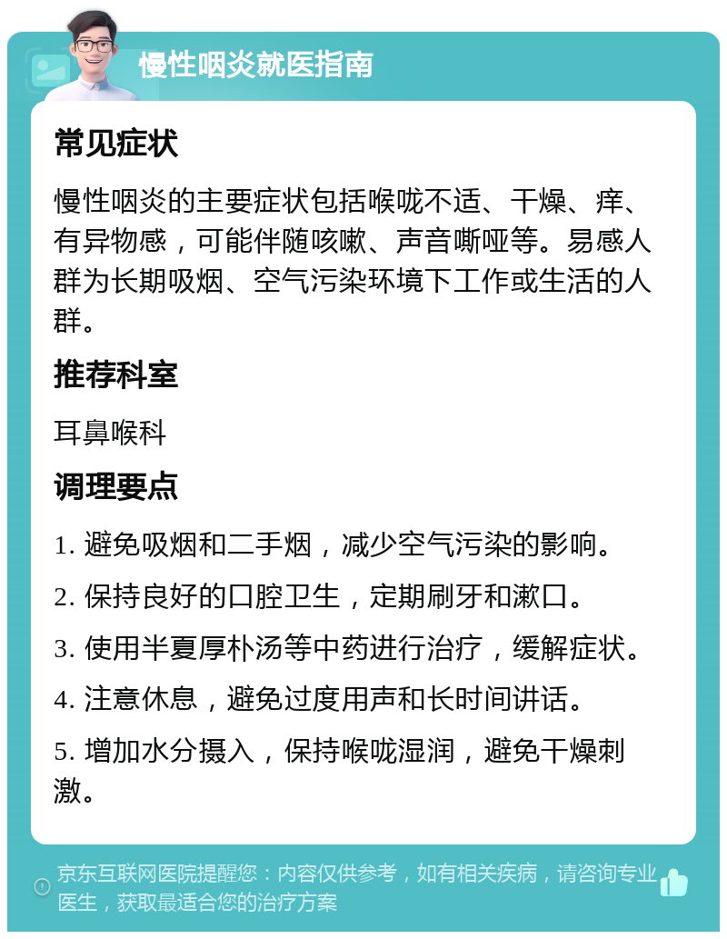 慢性咽炎就医指南 常见症状 慢性咽炎的主要症状包括喉咙不适、干燥、痒、有异物感，可能伴随咳嗽、声音嘶哑等。易感人群为长期吸烟、空气污染环境下工作或生活的人群。 推荐科室 耳鼻喉科 调理要点 1. 避免吸烟和二手烟，减少空气污染的影响。 2. 保持良好的口腔卫生，定期刷牙和漱口。 3. 使用半夏厚朴汤等中药进行治疗，缓解症状。 4. 注意休息，避免过度用声和长时间讲话。 5. 增加水分摄入，保持喉咙湿润，避免干燥刺激。