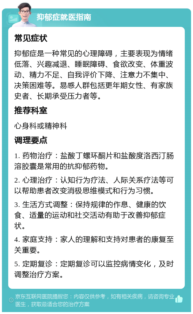 抑郁症就医指南 常见症状 抑郁症是一种常见的心理障碍，主要表现为情绪低落、兴趣减退、睡眠障碍、食欲改变、体重波动、精力不足、自我评价下降、注意力不集中、决策困难等。易感人群包括更年期女性、有家族史者、长期承受压力者等。 推荐科室 心身科或精神科 调理要点 1. 药物治疗：盐酸丁螺环酮片和盐酸度洛西汀肠溶胶囊是常用的抗抑郁药物。 2. 心理治疗：认知行为疗法、人际关系疗法等可以帮助患者改变消极思维模式和行为习惯。 3. 生活方式调整：保持规律的作息、健康的饮食、适量的运动和社交活动有助于改善抑郁症状。 4. 家庭支持：家人的理解和支持对患者的康复至关重要。 5. 定期复诊：定期复诊可以监控病情变化，及时调整治疗方案。