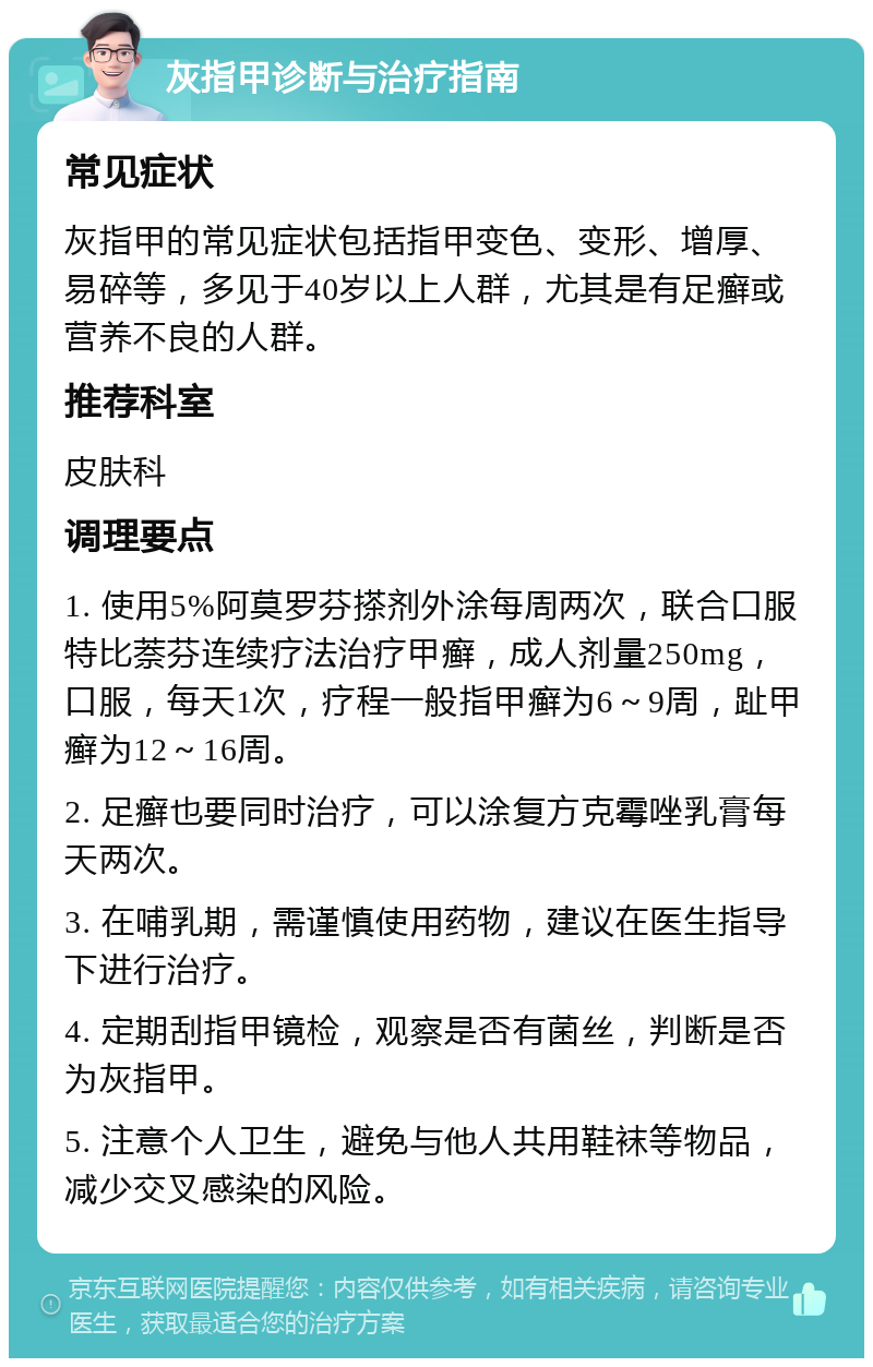 灰指甲诊断与治疗指南 常见症状 灰指甲的常见症状包括指甲变色、变形、增厚、易碎等，多见于40岁以上人群，尤其是有足癣或营养不良的人群。 推荐科室 皮肤科 调理要点 1. 使用5%阿莫罗芬搽剂外涂每周两次，联合口服特比萘芬连续疗法治疗甲癣，成人剂量250mg，口服，每天1次，疗程一般指甲癣为6～9周，趾甲癣为12～16周。 2. 足癣也要同时治疗，可以涂复方克霉唑乳膏每天两次。 3. 在哺乳期，需谨慎使用药物，建议在医生指导下进行治疗。 4. 定期刮指甲镜检，观察是否有菌丝，判断是否为灰指甲。 5. 注意个人卫生，避免与他人共用鞋袜等物品，减少交叉感染的风险。