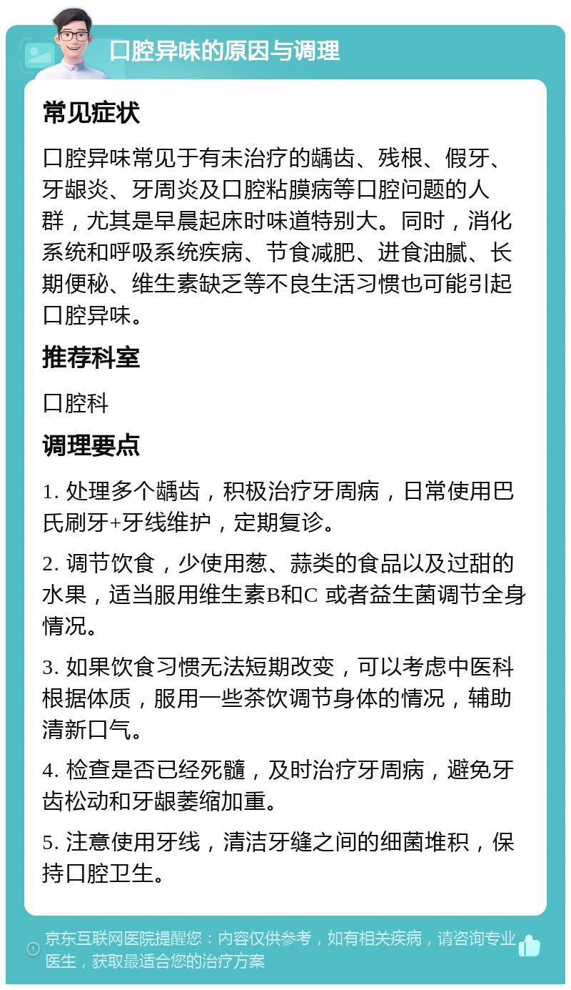 口腔异味的原因与调理 常见症状 口腔异味常见于有未治疗的龋齿、残根、假牙、牙龈炎、牙周炎及口腔粘膜病等口腔问题的人群，尤其是早晨起床时味道特别大。同时，消化系统和呼吸系统疾病、节食减肥、进食油腻、长期便秘、维生素缺乏等不良生活习惯也可能引起口腔异味。 推荐科室 口腔科 调理要点 1. 处理多个龋齿，积极治疗牙周病，日常使用巴氏刷牙+牙线维护，定期复诊。 2. 调节饮食，少使用葱、蒜类的食品以及过甜的水果，适当服用维生素B和C 或者益生菌调节全身情况。 3. 如果饮食习惯无法短期改变，可以考虑中医科根据体质，服用一些茶饮调节身体的情况，辅助清新口气。 4. 检查是否已经死髓，及时治疗牙周病，避免牙齿松动和牙龈萎缩加重。 5. 注意使用牙线，清洁牙缝之间的细菌堆积，保持口腔卫生。