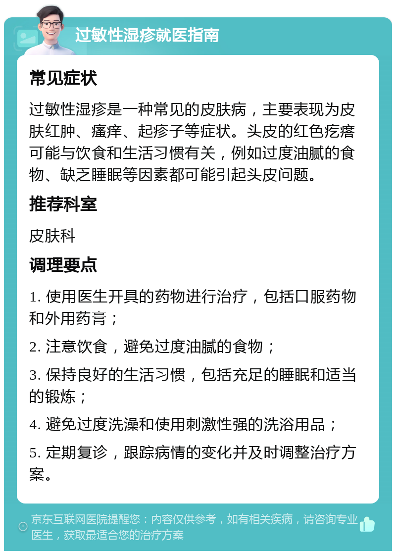 过敏性湿疹就医指南 常见症状 过敏性湿疹是一种常见的皮肤病，主要表现为皮肤红肿、瘙痒、起疹子等症状。头皮的红色疙瘩可能与饮食和生活习惯有关，例如过度油腻的食物、缺乏睡眠等因素都可能引起头皮问题。 推荐科室 皮肤科 调理要点 1. 使用医生开具的药物进行治疗，包括口服药物和外用药膏； 2. 注意饮食，避免过度油腻的食物； 3. 保持良好的生活习惯，包括充足的睡眠和适当的锻炼； 4. 避免过度洗澡和使用刺激性强的洗浴用品； 5. 定期复诊，跟踪病情的变化并及时调整治疗方案。