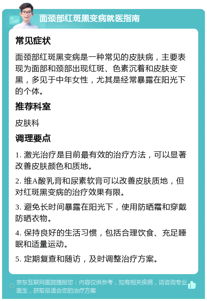 面颈部红斑黑变病就医指南 常见症状 面颈部红斑黑变病是一种常见的皮肤病，主要表现为面部和颈部出现红斑、色素沉着和皮肤变黑，多见于中年女性，尤其是经常暴露在阳光下的个体。 推荐科室 皮肤科 调理要点 1. 激光治疗是目前最有效的治疗方法，可以显著改善皮肤颜色和质地。 2. 维A酸乳膏和尿素软膏可以改善皮肤质地，但对红斑黑变病的治疗效果有限。 3. 避免长时间暴露在阳光下，使用防晒霜和穿戴防晒衣物。 4. 保持良好的生活习惯，包括合理饮食、充足睡眠和适量运动。 5. 定期复查和随访，及时调整治疗方案。