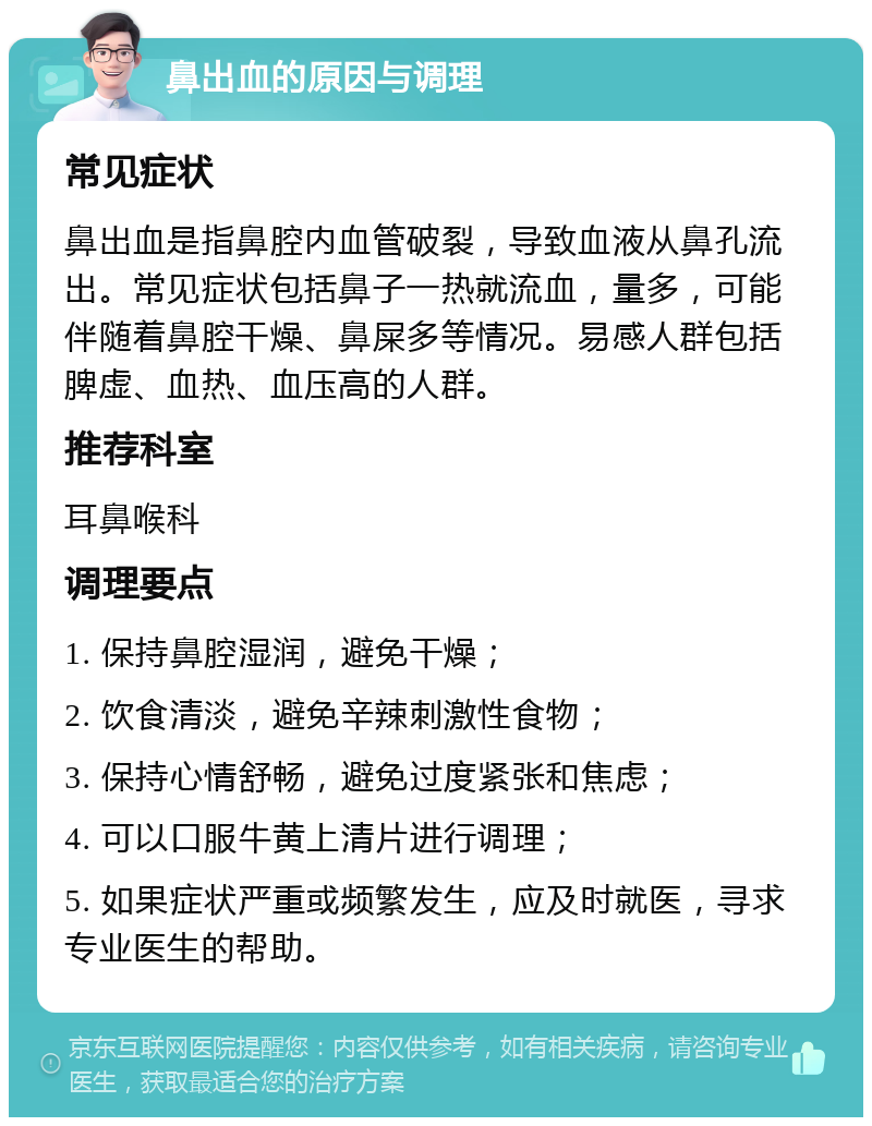 鼻出血的原因与调理 常见症状 鼻出血是指鼻腔内血管破裂，导致血液从鼻孔流出。常见症状包括鼻子一热就流血，量多，可能伴随着鼻腔干燥、鼻屎多等情况。易感人群包括脾虚、血热、血压高的人群。 推荐科室 耳鼻喉科 调理要点 1. 保持鼻腔湿润，避免干燥； 2. 饮食清淡，避免辛辣刺激性食物； 3. 保持心情舒畅，避免过度紧张和焦虑； 4. 可以口服牛黄上清片进行调理； 5. 如果症状严重或频繁发生，应及时就医，寻求专业医生的帮助。