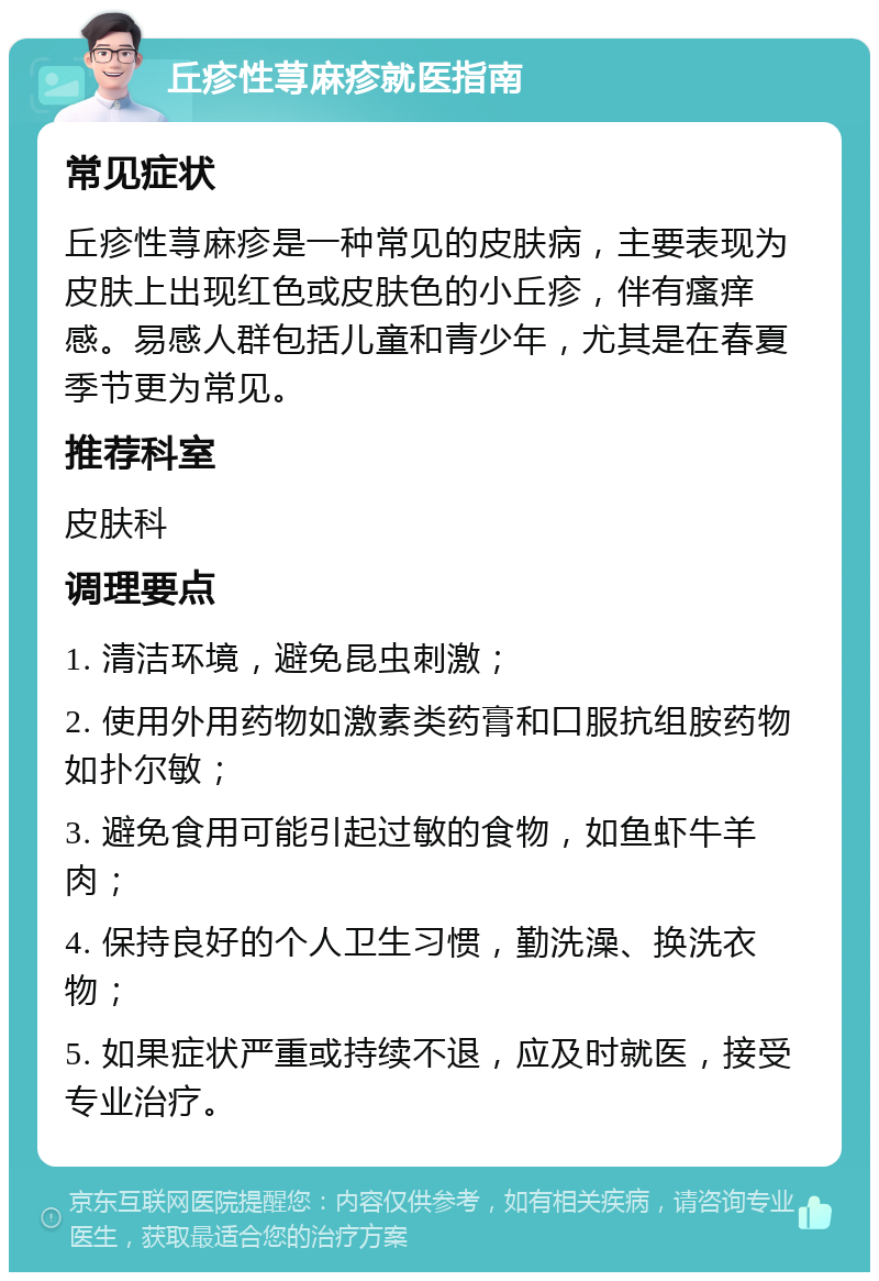 丘疹性荨麻疹就医指南 常见症状 丘疹性荨麻疹是一种常见的皮肤病，主要表现为皮肤上出现红色或皮肤色的小丘疹，伴有瘙痒感。易感人群包括儿童和青少年，尤其是在春夏季节更为常见。 推荐科室 皮肤科 调理要点 1. 清洁环境，避免昆虫刺激； 2. 使用外用药物如激素类药膏和口服抗组胺药物如扑尔敏； 3. 避免食用可能引起过敏的食物，如鱼虾牛羊肉； 4. 保持良好的个人卫生习惯，勤洗澡、换洗衣物； 5. 如果症状严重或持续不退，应及时就医，接受专业治疗。