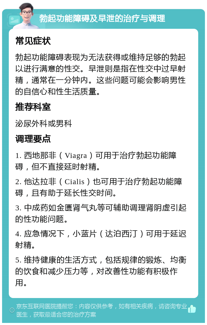 勃起功能障碍及早泄的治疗与调理 常见症状 勃起功能障碍表现为无法获得或维持足够的勃起以进行满意的性交。早泄则是指在性交中过早射精，通常在一分钟内。这些问题可能会影响男性的自信心和性生活质量。 推荐科室 泌尿外科或男科 调理要点 1. 西地那非（Viagra）可用于治疗勃起功能障碍，但不直接延时射精。 2. 他达拉非（Cialis）也可用于治疗勃起功能障碍，且有助于延长性交时间。 3. 中成药如金匮肾气丸等可辅助调理肾阴虚引起的性功能问题。 4. 应急情况下，小蓝片（达泊西汀）可用于延迟射精。 5. 维持健康的生活方式，包括规律的锻炼、均衡的饮食和减少压力等，对改善性功能有积极作用。