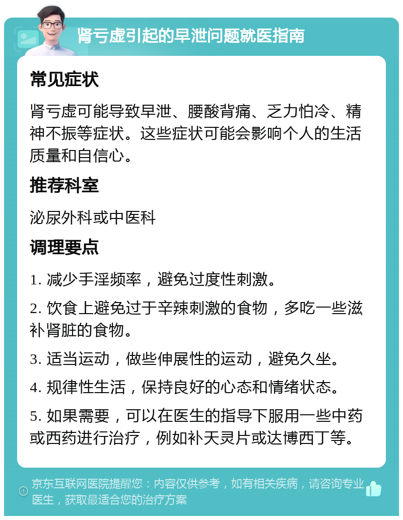 肾亏虚引起的早泄问题就医指南 常见症状 肾亏虚可能导致早泄、腰酸背痛、乏力怕冷、精神不振等症状。这些症状可能会影响个人的生活质量和自信心。 推荐科室 泌尿外科或中医科 调理要点 1. 减少手淫频率，避免过度性刺激。 2. 饮食上避免过于辛辣刺激的食物，多吃一些滋补肾脏的食物。 3. 适当运动，做些伸展性的运动，避免久坐。 4. 规律性生活，保持良好的心态和情绪状态。 5. 如果需要，可以在医生的指导下服用一些中药或西药进行治疗，例如补天灵片或达博西丁等。