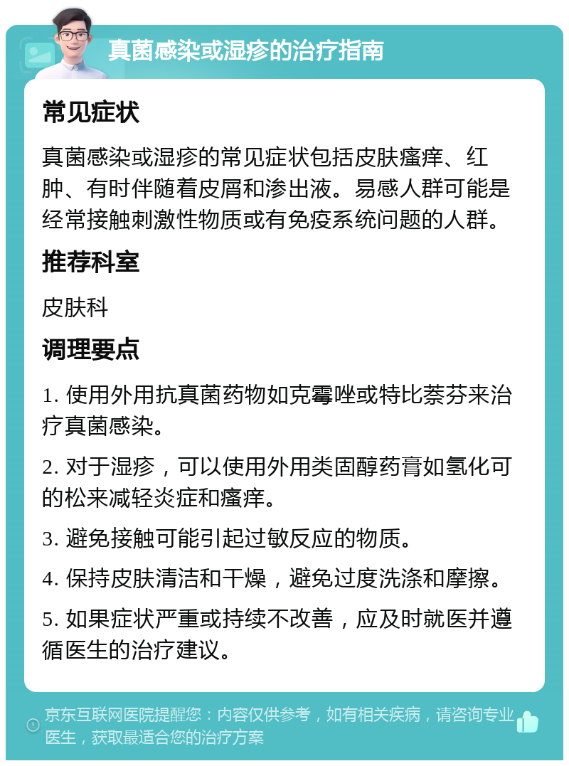 真菌感染或湿疹的治疗指南 常见症状 真菌感染或湿疹的常见症状包括皮肤瘙痒、红肿、有时伴随着皮屑和渗出液。易感人群可能是经常接触刺激性物质或有免疫系统问题的人群。 推荐科室 皮肤科 调理要点 1. 使用外用抗真菌药物如克霉唑或特比萘芬来治疗真菌感染。 2. 对于湿疹，可以使用外用类固醇药膏如氢化可的松来减轻炎症和瘙痒。 3. 避免接触可能引起过敏反应的物质。 4. 保持皮肤清洁和干燥，避免过度洗涤和摩擦。 5. 如果症状严重或持续不改善，应及时就医并遵循医生的治疗建议。