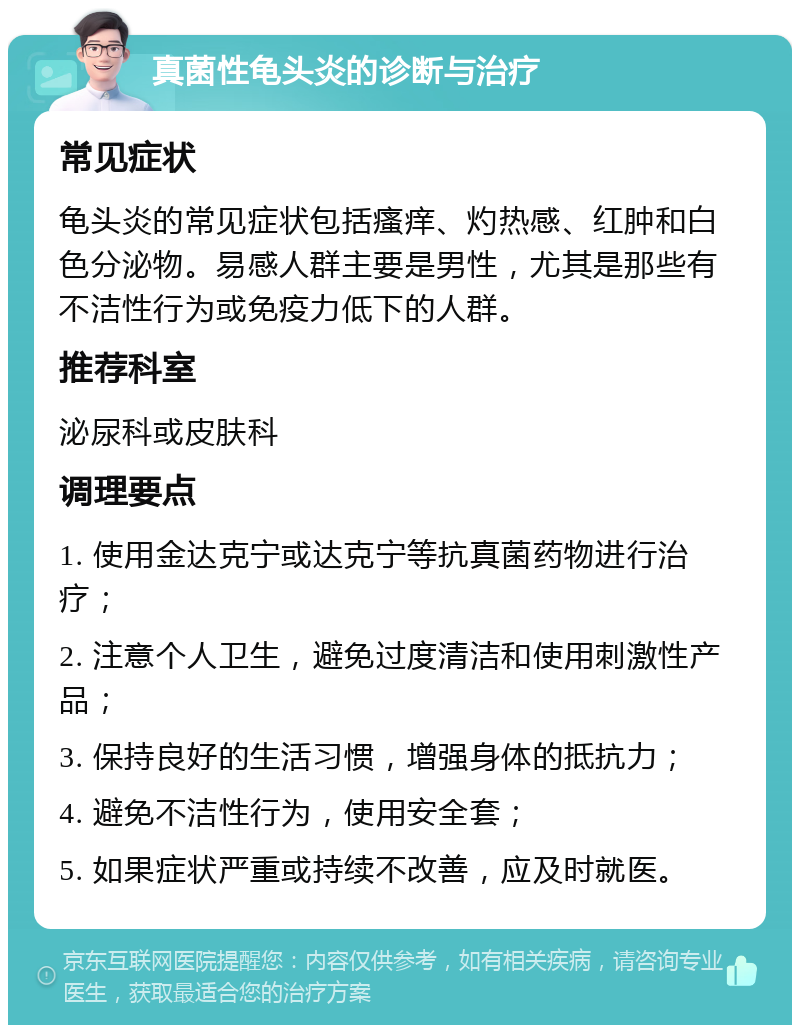 真菌性龟头炎的诊断与治疗 常见症状 龟头炎的常见症状包括瘙痒、灼热感、红肿和白色分泌物。易感人群主要是男性，尤其是那些有不洁性行为或免疫力低下的人群。 推荐科室 泌尿科或皮肤科 调理要点 1. 使用金达克宁或达克宁等抗真菌药物进行治疗； 2. 注意个人卫生，避免过度清洁和使用刺激性产品； 3. 保持良好的生活习惯，增强身体的抵抗力； 4. 避免不洁性行为，使用安全套； 5. 如果症状严重或持续不改善，应及时就医。