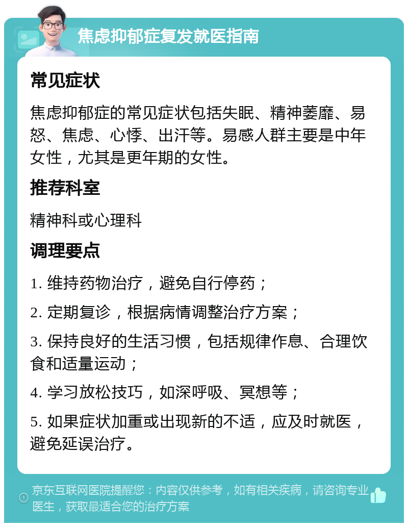 焦虑抑郁症复发就医指南 常见症状 焦虑抑郁症的常见症状包括失眠、精神萎靡、易怒、焦虑、心悸、出汗等。易感人群主要是中年女性，尤其是更年期的女性。 推荐科室 精神科或心理科 调理要点 1. 维持药物治疗，避免自行停药； 2. 定期复诊，根据病情调整治疗方案； 3. 保持良好的生活习惯，包括规律作息、合理饮食和适量运动； 4. 学习放松技巧，如深呼吸、冥想等； 5. 如果症状加重或出现新的不适，应及时就医，避免延误治疗。